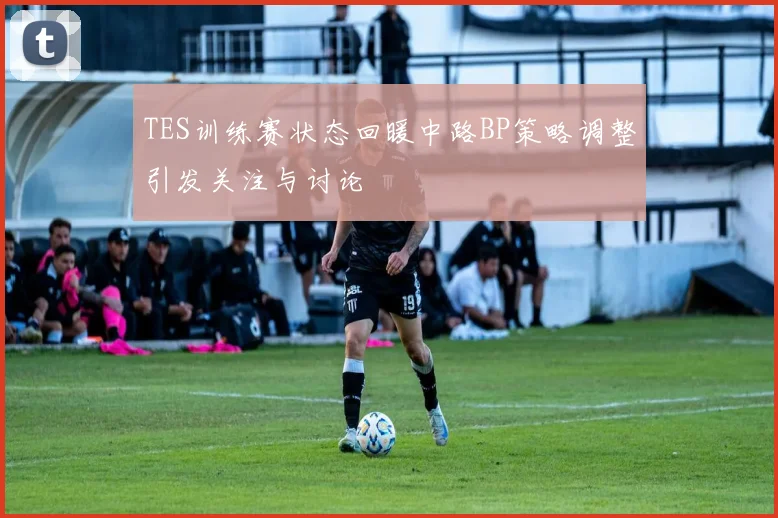 TES训练赛状态回暖中路BP策略调整引发关注与讨论